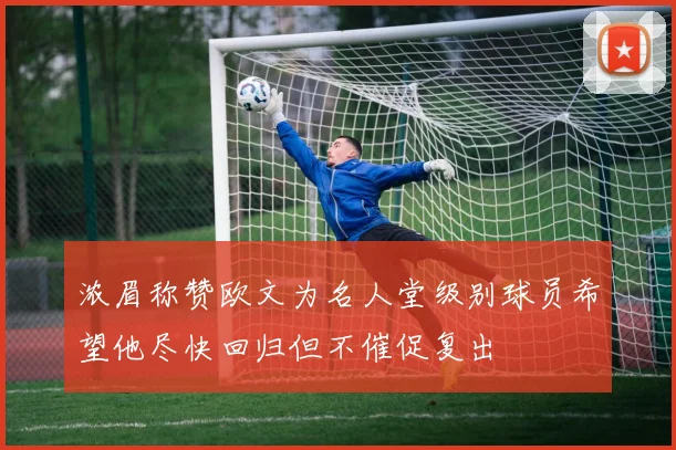 浓眉称赞欧文为名人堂级别球员希望他尽快回归但不催促复出