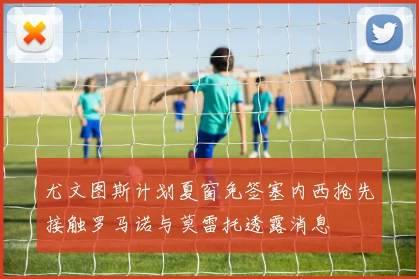 尤文图斯计划夏窗免签塞内西抢先接触罗马诺与莫雷托透露消息