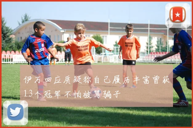 伊万回应质疑称自己履历丰富曾获13个冠军不怕被骂骗子