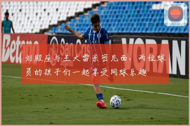 刘殿座与王大雷亲密见面，两位球员的孩子们一起享受网球乐趣
