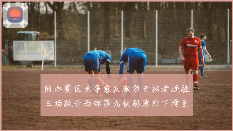 附加赛区竞争愈发激烈开拓者连胜三场跃升西部第九快船意外下滑至第十