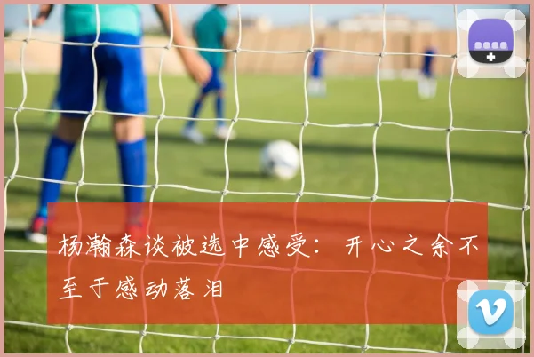 杨瀚森谈被选中感受：开心之余不至于感动落泪
