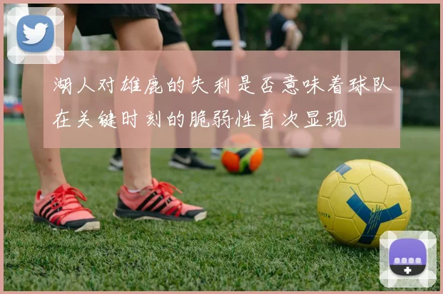 湖人对雄鹿的失利是否意味着球队在关键时刻的脆弱性首次显现