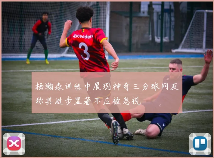 杨瀚森训练中展现神奇三分球网友称其进步显著不应被忽视