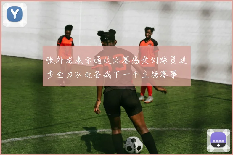 张外龙表示通过比赛感受到球员进步全力以赴备战下一个主场赛事