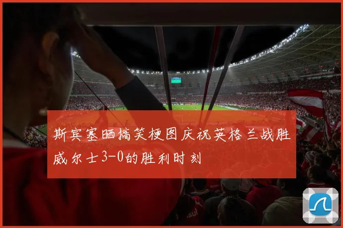 斯宾塞晒搞笑梗图庆祝英格兰战胜威尔士3-0的胜利时刻
