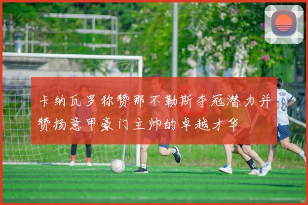 卡纳瓦罗称赞那不勒斯夺冠潜力并赞扬意甲豪门主帅的卓越才华