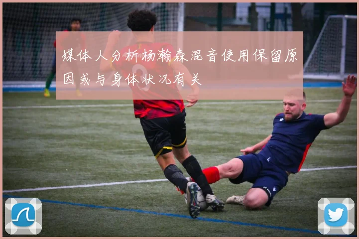 媒体人分析杨瀚森混音使用保留原因或与身体状况有关