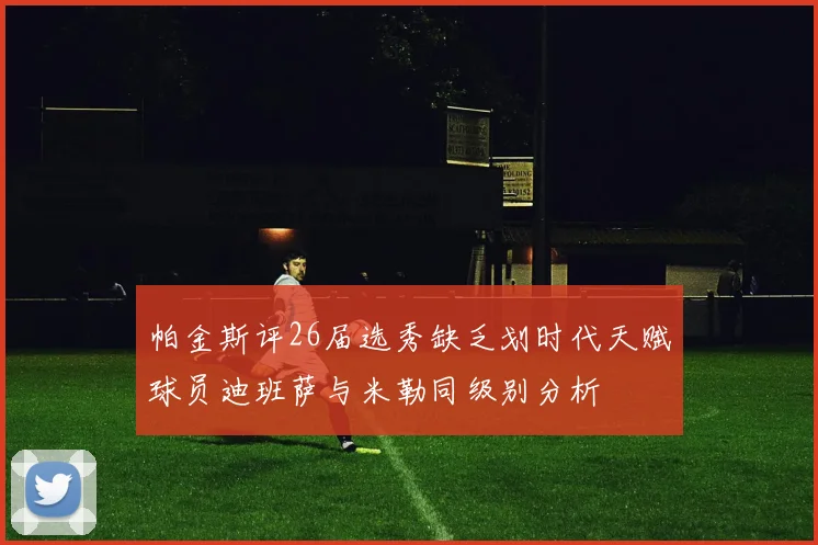 帕金斯评26届选秀缺乏划时代天赋球员迪班萨与米勒同级别分析