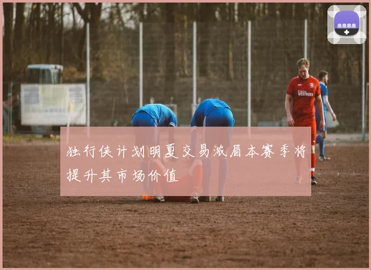 独行侠计划明夏交易浓眉本赛季将提升其市场价值