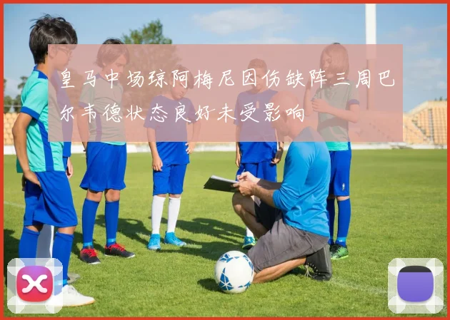 皇马中场琼阿梅尼因伤缺阵三周巴尔韦德状态良好未受影响