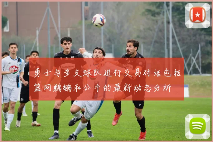 勇士与多支球队进行交易对话包括篮网鹈鹕和公牛的最新动态分析