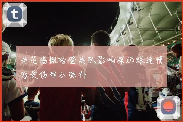 老范感慨哈登离队影响深远球迷情感受伤难以弥补