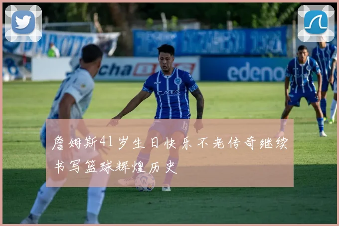 詹姆斯41岁生日快乐不老传奇继续书写篮球辉煌历史