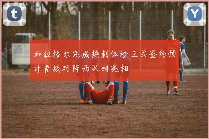 加拉格尔完成热刺体检正式签约预计首战对阵西汉姆亮相