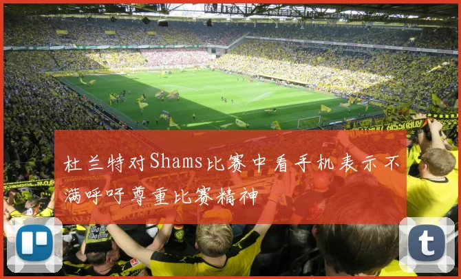 杜兰特对Shams比赛中看手机表示不满呼吁尊重比赛精神