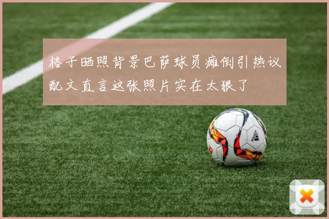 格子晒照背景巴萨球员瘫倒引热议配文直言这张照片实在太狠了