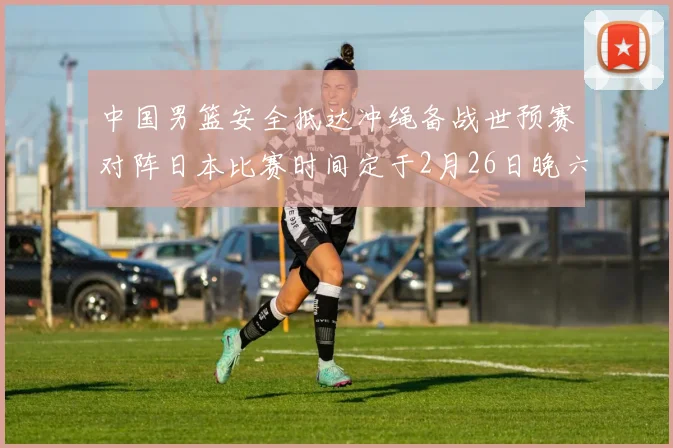 中国男篮安全抵达冲绳备战世预赛对阵日本比赛时间定于2月26日晚六点五分