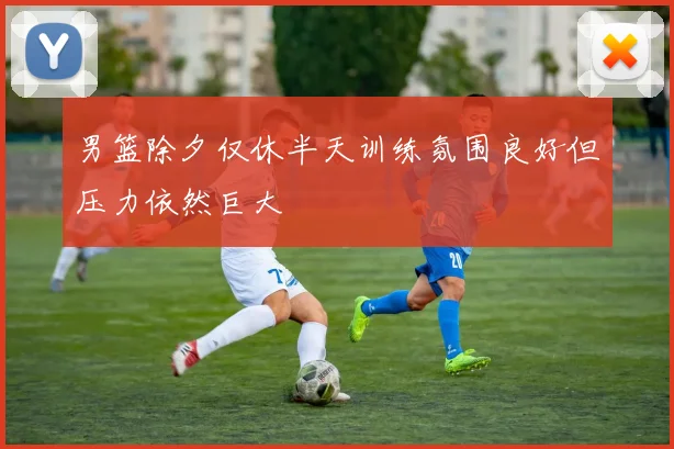 男篮除夕仅休半天训练氛围良好但压力依然巨大