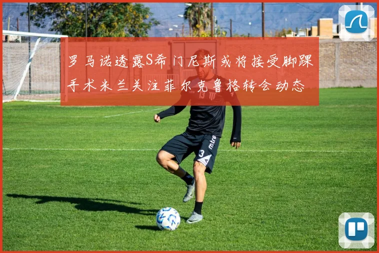 罗马诺透露S希门尼斯或将接受脚踝手术米兰关注菲尔克鲁格转会动态