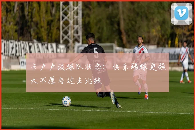 卡卢卢谈球队状态：快乐踢球更强大不愿与过去比较