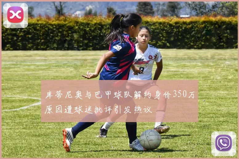 库蒂尼奥与巴甲球队解约身价350万原因遭球迷批评引发热议