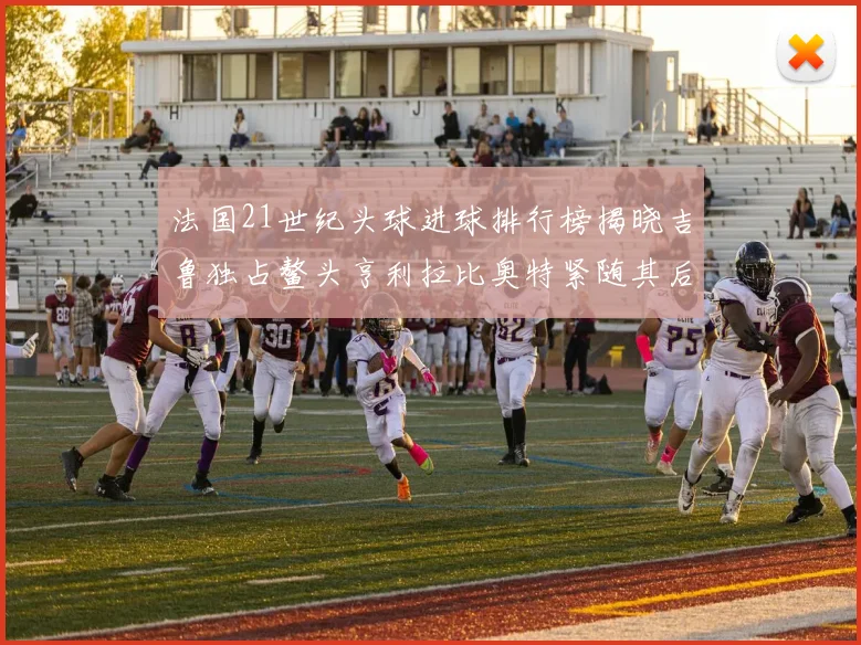 法国21世纪头球进球排行榜揭晓吉鲁独占鳌头亨利拉比奥特紧随其后
