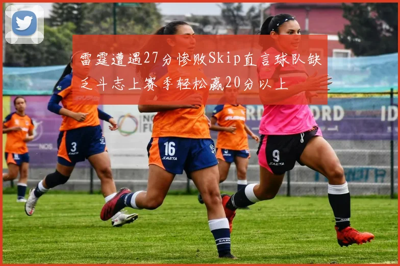 雷霆遭遇27分惨败Skip直言球队缺乏斗志上赛季轻松赢20分以上