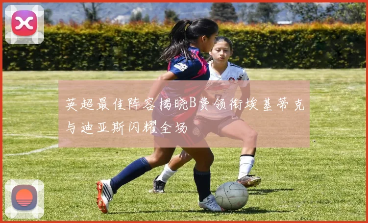 英超最佳阵容揭晓B费领衔埃基蒂克与迪亚斯闪耀全场