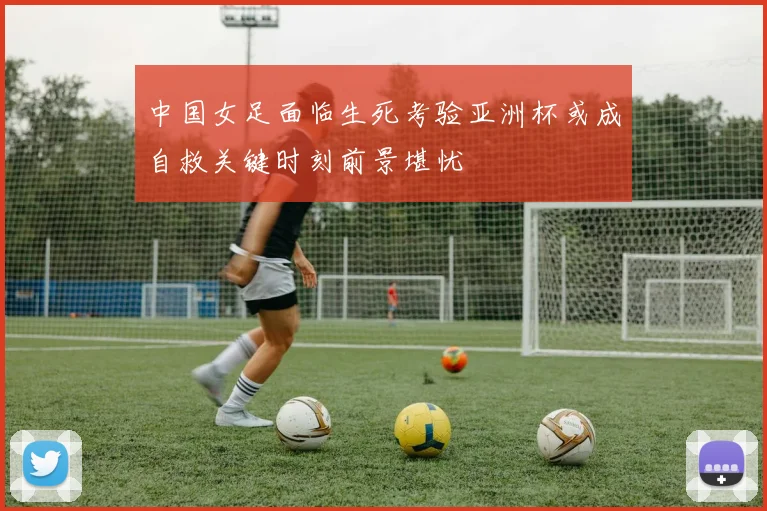 中国女足面临生死考验亚洲杯或成自救关键时刻前景堪忧