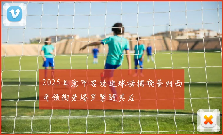 2025年意甲客场进球榜揭晓普利西奇领衔劳塔罗紧随其后